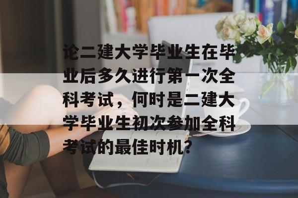 论二建大学毕业生在毕业后多久进行第一次全科考试，何时是二建大学毕业生初次参加全科考试的最佳时机？