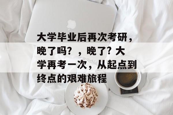 大学毕业后再次考研,晚了吗?,晚了? 大学再考一次,从起点到终点的艰难旅程 大学毕业后再次考研,晚了吗?,晚了? 大学再考一次,从起点到终点的艰难旅程