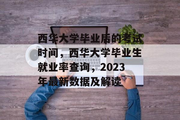 西华大学毕业后的考试时间,西华大学毕业生就业率查询,2023年最新数据及解读 西华大学毕业后的考试时间,西华大学毕业生就业率查询,2023年最新数据及解读