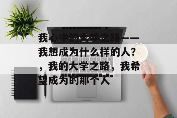 我心中的大学之路——我想成为什么样的人？，我的大学之路，我希望成为的那个人