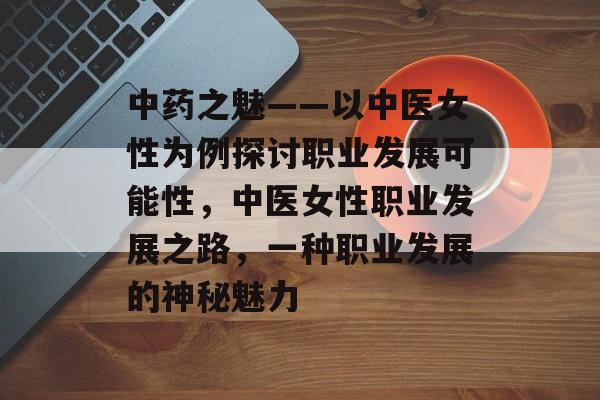 中药之魅——以中医女性为例探讨职业发展可能性,中医女性职业发展之路,一种职业发展的神秘魅力 中药之魅——以中医女性为例探讨职业发展可能性,中医女性职业发展之路,一种职业发展的神秘魅力