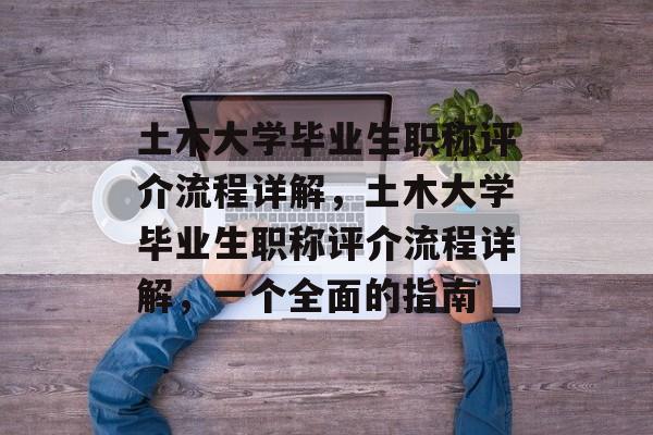 土木大学毕业生职称评介流程详解,土木大学毕业生职称评介流程详解,一个全面的指南 土木大学毕业生职称评介流程详解,土木大学毕业生职称评介流程详解,一个全面的指南