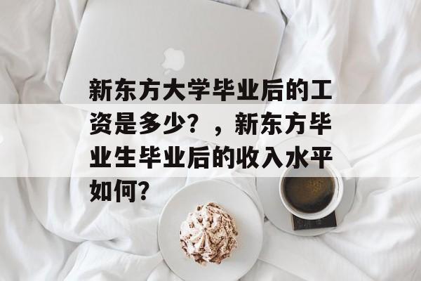 新东方大学毕业后的工资是多少？，新东方毕业生毕业后的收入水平如何？