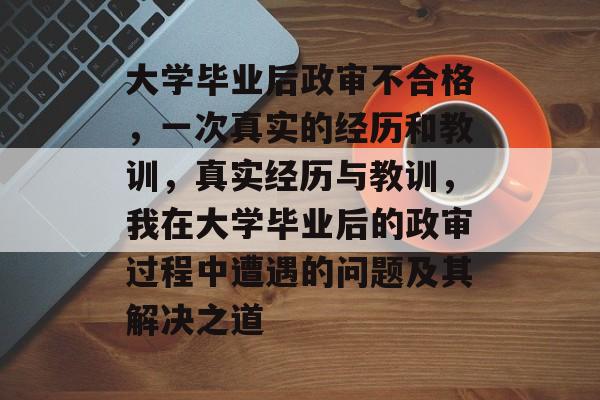大学毕业后政审不合格，一次真实的经历和教训，真实经历与教训，我在大学毕业后的政审过程中遭遇的问题及其解决之道