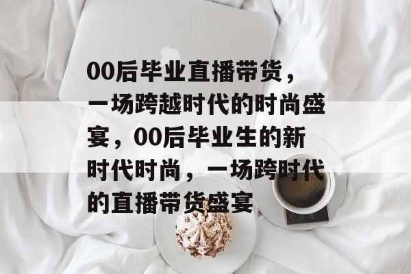 00后毕业直播带货,一场跨越时代的时尚盛宴,00后毕业生的新时代时尚,一场跨时代的直播带货盛宴 00后毕业直播带货,一场跨越时代的时尚盛宴,00后毕业生的新时代时尚,一场跨时代的直播带货盛宴