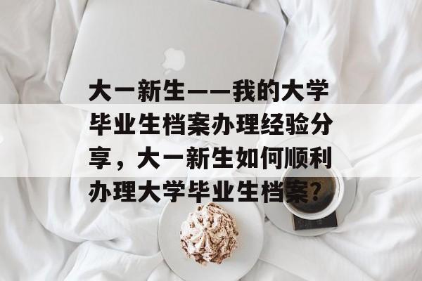 大一新生——我的大学毕业生档案办理经验分享，大一新生如何顺利办理大学毕业生档案？