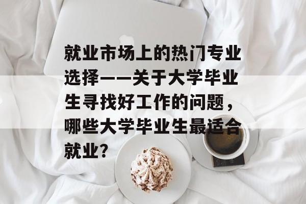 就业市场上的热门专业选择——关于大学毕业生寻找好工作的问题,哪些大学毕业生最适合就业? 就业市场上的热门专业选择——关于大学毕业生寻找好工作的问题,哪些大学毕业生最适合就业?