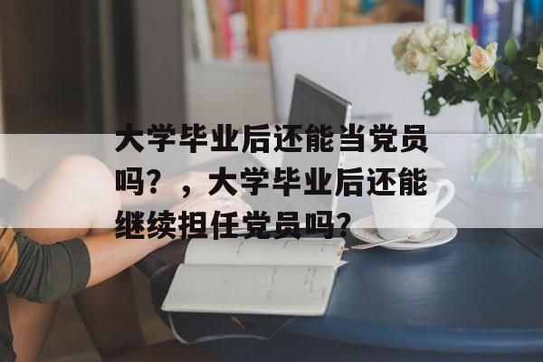 大学毕业后还能当党员吗?,大学毕业后还能继续担任党员吗? 大学毕业后还能当党员吗?,大学毕业后还能继续担任党员吗?