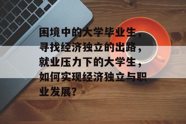 困境中的大学毕业生，寻找经济独立的出路，就业压力下的大学生，如何实现经济独立与职业发展？