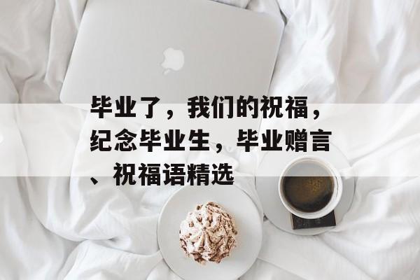 毕业了,我们的祝福,纪念毕业生,毕业赠言、祝福语精选 毕业了,我们的祝福,纪念毕业生,毕业赠言、祝福语精选