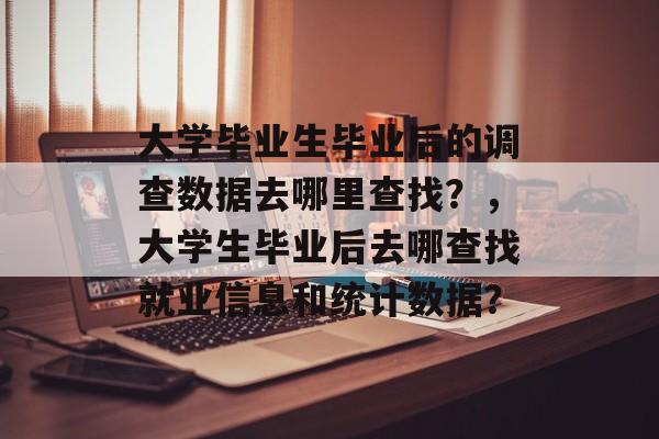 大学毕业生毕业后的调查数据去哪里查找？，大学生毕业后去哪查找就业信息和统计数据？