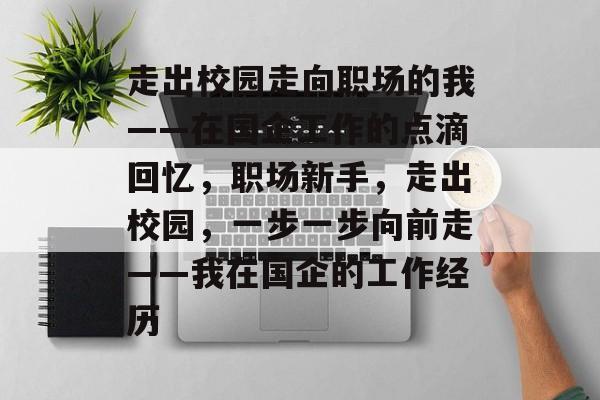 走出校园走向职场的我——在国企工作的点滴回忆,职场新手,走出校园,一步一步向前走——我在国企的工作经历 走出校园走向职场的我——在国企工作的点滴回忆,职场新手,走出校园,一步一步向前走——我在国企的工作经历
