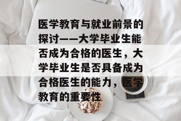 医学教育与就业前景的探讨——大学毕业生能否成为合格的医生,大学毕业生是否具备成为合格医生的能力,医学教育的重要性 医学教育与就业前景的探讨——大学毕业生能否成为合格的医生,大学毕业生是否具备成为合格医生的能力,医学教育的重要性