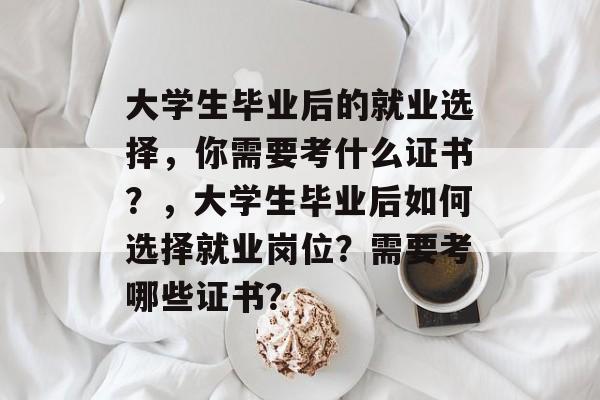 大学生毕业后的就业选择,你需要考什么证书?,大学生毕业后如何选择就业岗位?需要考哪些证书? 大学生毕业后的就业选择,你需要考什么证书?,大学生毕业后如何选择就业岗位?需要考哪些证书?