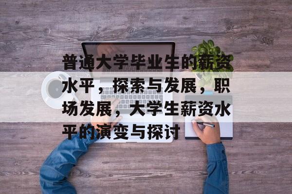 普通大学毕业生的薪资水平,探索与发展,职场发展,大学生薪资水平的演变与探讨 普通大学毕业生的薪资水平,探索与发展,职场发展,大学生薪资水平的演变与探讨