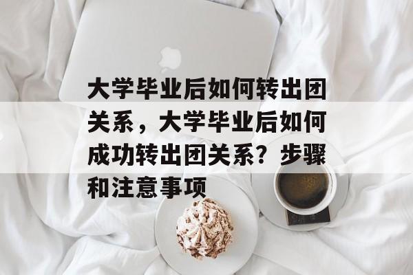 大学毕业后如何转出团关系,大学毕业后如何成功转出团关系?步骤和注意事项 大学毕业后如何转出团关系,大学毕业后如何成功转出团关系?步骤和注意事项