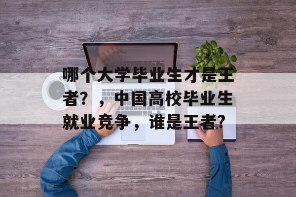 哪个大学毕业生才是王者？，中国高校毕业生就业竞争，谁是王者?