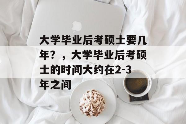 大学毕业后考硕士要几年?,大学毕业后考硕士的时间大约在2-3年之间 大学毕业后考硕士要几年?,大学毕业后考硕士的时间大约在2-3年之间