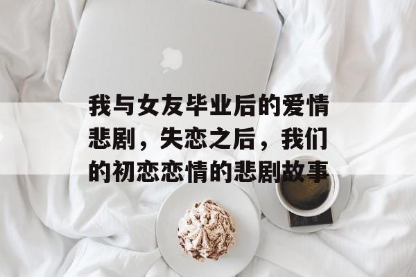 我与女友毕业后的爱情悲剧,失恋之后,我们的初恋恋情的悲剧故事 我与女友毕业后的爱情悲剧,失恋之后,我们的初恋恋情的悲剧故事