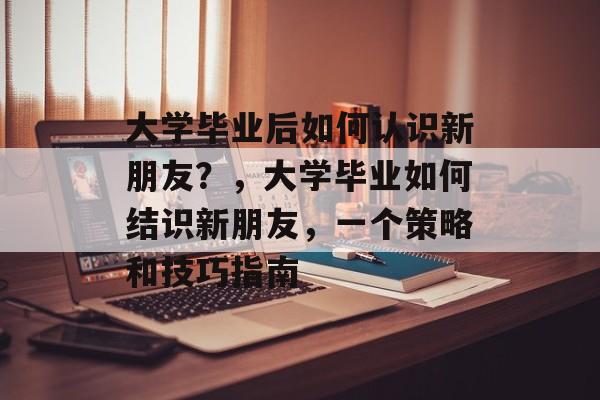 大学毕业后如何认识新朋友?,大学毕业如何结识新朋友,一个策略和技巧指南 大学毕业后如何认识新朋友?,大学毕业如何结识新朋友,一个策略和技巧指南