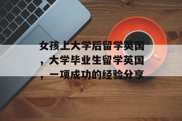 女孩上大学后留学英国，大学毕业生留学英国，一项成功的经验分享