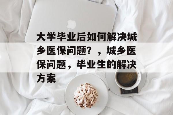大学毕业后如何解决城乡医保问题？，城乡医保问题，毕业生的解决方案