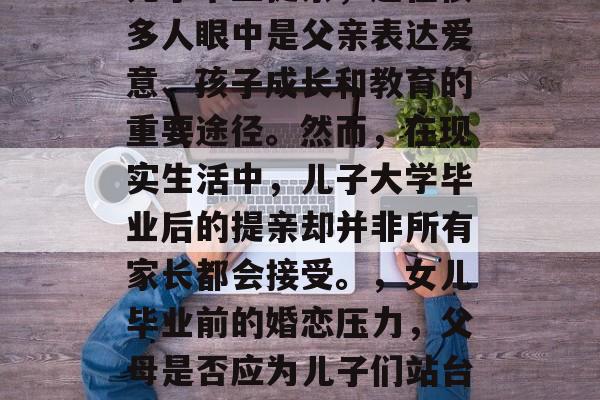 儿子毕业提亲,这在很多人眼中是父亲表达爱意、孩子成长和教育的重要途径。然而,在现实生活中,儿子大学毕业后的提亲却并非所有家长都会接受。,女儿毕业前的婚恋压力,父母是否应为儿子们站台? 儿子毕业提亲,这在很多人眼中是父亲表达爱意、孩子成长和教育的重要途径。然而,在现实生活中,儿子大学毕业后的提亲却并非所有家长都会接受。,女儿毕业前的婚恋压力,父母是否应为儿子们站台?