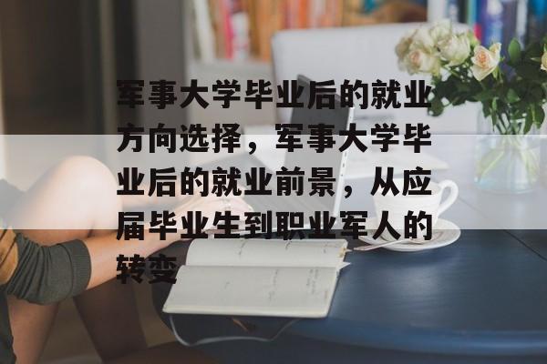 军事大学毕业后的就业方向选择,军事大学毕业后的就业前景,从应届毕业生到职业军人的转变 军事大学毕业后的就业方向选择,军事大学毕业后的就业前景,从应届毕业生到职业军人的转变