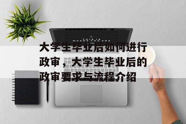 大学生毕业后如何进行政审,大学生毕业后的政审要求与流程介绍 大学生毕业后如何进行政审,大学生毕业后的政审要求与流程介绍