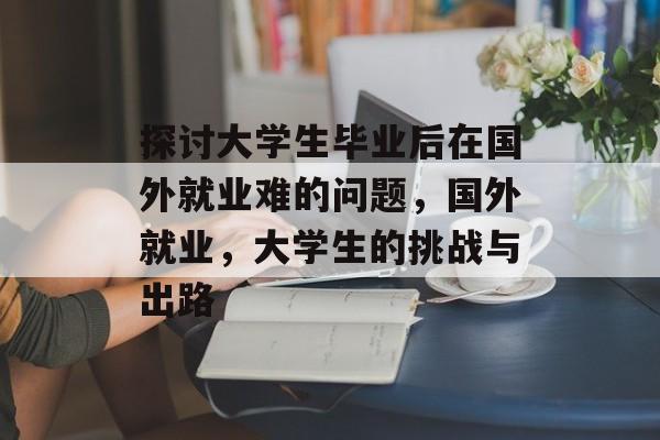 探讨大学生毕业后在国外就业难的问题，国外就业，大学生的挑战与出路
