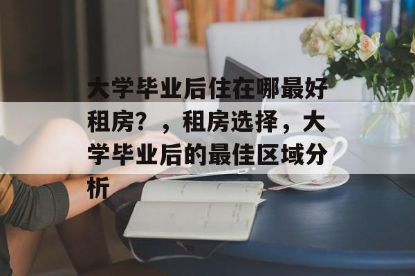 大学毕业后住在哪最好租房？，租房选择，大学毕业后的最佳区域分析