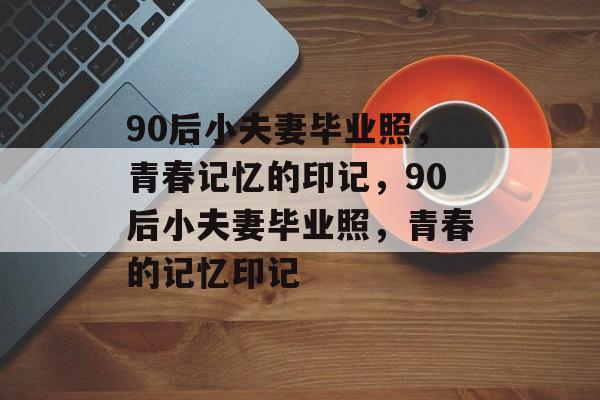 90后小夫妻毕业照，青春记忆的印记，90后小夫妻毕业照，青春的记忆印记