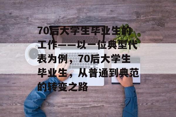 70后大学生毕业生的工作——以一位典型代表为例，70后大学生毕业生，从普通到典范的转变之路