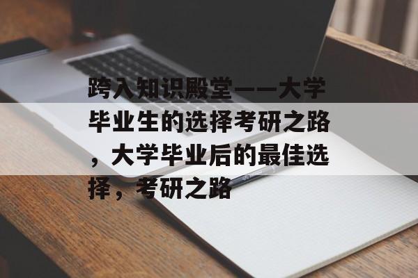 跨入知识殿堂——大学毕业生的选择考研之路,大学毕业后的最佳选择,考研之路 跨入知识殿堂——大学毕业生的选择考研之路,大学毕业后的最佳选择,考研之路
