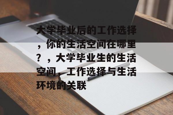 大学毕业后的工作选择,你的生活空间在哪里?,大学毕业生的生活空间,工作选择与生活环境的关联 大学毕业后的工作选择,你的生活空间在哪里?,大学毕业生的生活空间,工作选择与生活环境的关联