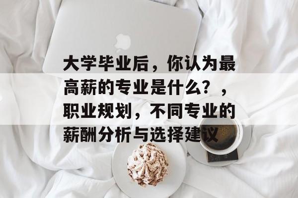 大学毕业后,你认为最高薪的专业是什么?,职业规划,不同专业的薪酬分析与选择建议 大学毕业后,你认为最高薪的专业是什么?,职业规划,不同专业的薪酬分析与选择建议
