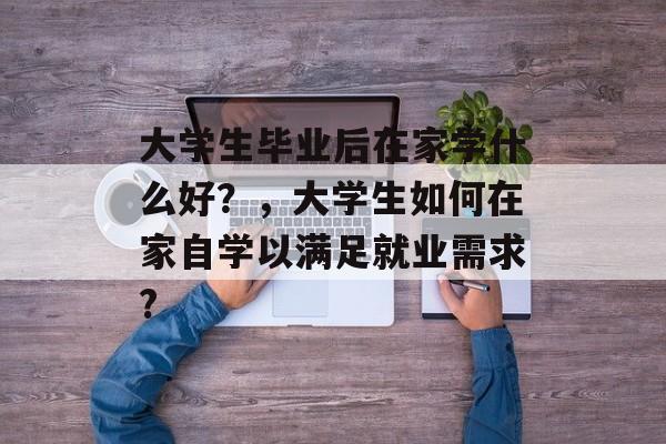 大学生毕业后在家学什么好？，大学生如何在家自学以满足就业需求?