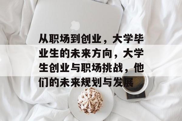 从职场到创业,大学毕业生的未来方向,大学生创业与职场挑战,他们的未来规划与发展 从职场到创业,大学毕业生的未来方向,大学生创业与职场挑战,他们的未来规划与发展
