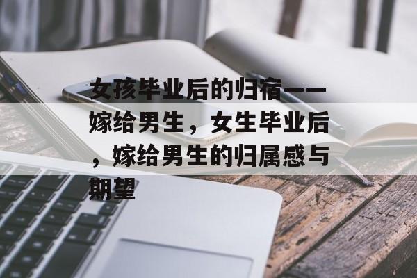 女孩毕业后的归宿——嫁给男生，女生毕业后，嫁给男生的归属感与期望
