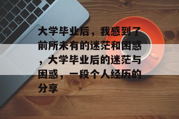 大学毕业后,我感到了前所未有的迷茫和困惑,大学毕业后的迷茫与困惑,一段个人经历的分享 大学毕业后,我感到了前所未有的迷茫和困惑,大学毕业后的迷茫与困惑,一段个人经历的分享