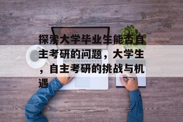 探索大学毕业生能否自主考研的问题，大学生，自主考研的挑战与机遇