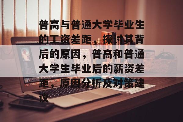 普高与普通大学毕业生的工资差距，探讨其背后的原因，普高和普通大学生毕业后的薪资差距，原因分析及对策建议