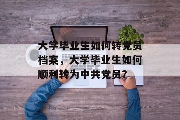 大学毕业生如何转党员档案，大学毕业生如何顺利转为中共党员？