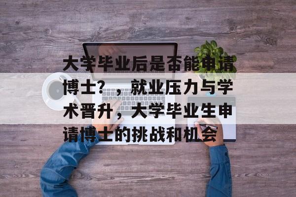 大学毕业后是否能申请博士？，就业压力与学术晋升，大学毕业生申请博士的挑战和机会