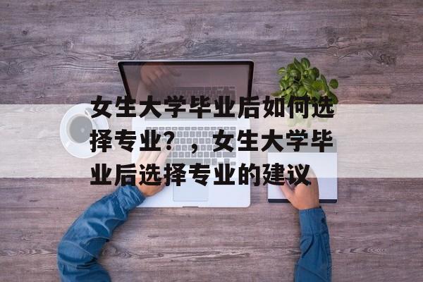 女生大学毕业后如何选择专业?,女生大学毕业后选择专业的建议 女生大学毕业后如何选择专业?,女生大学毕业后选择专业的建议
