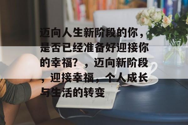 迈向人生新阶段的你,是否已经准备好迎接你的幸福?,迈向新阶段,迎接幸福,个人成长与生活的转变 迈向人生新阶段的你,是否已经准备好迎接你的幸福?,迈向新阶段,迎接幸福,个人成长与生活的转变
