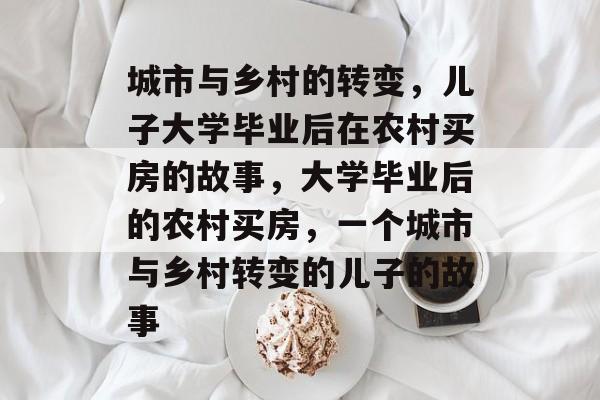 城市与乡村的转变，儿子大学毕业后在农村买房的故事，大学毕业后的农村买房，一个城市与乡村转变的儿子的故事