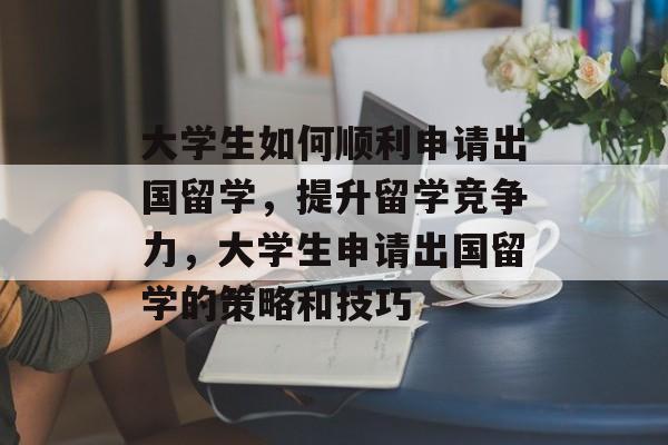 大学生如何顺利申请出国留学，提升留学竞争力，大学生申请出国留学的策略和技巧