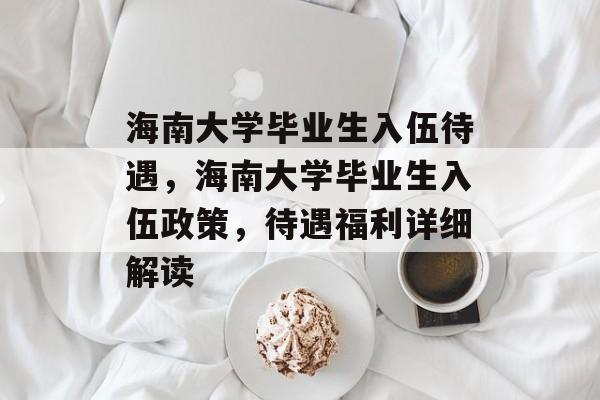 海南大学毕业生入伍待遇，海南大学毕业生入伍政策，待遇福利详细解读