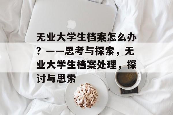 无业大学生档案怎么办?——思考与探索,无业大学生档案处理,探讨与思索 无业大学生档案怎么办?——思考与探索,无业大学生档案处理,探讨与思索